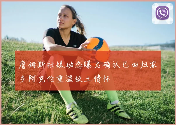 詹姆斯社媒动态曝光确认已回归家乡阿克伦重温故土情怀