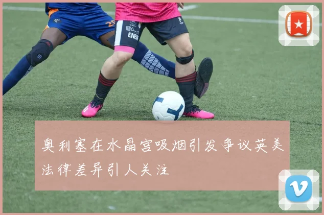 奥利塞在水晶宫吸烟引发争议英美法律差异引人关注