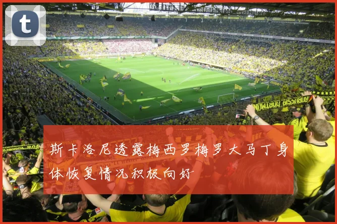 斯卡洛尼透露梅西罗梅罗大马丁身体恢复情况积极向好