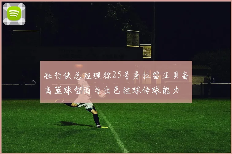 独行侠总经理称25号秀拉雷亚具备高篮球智商与出色控球传球能力
