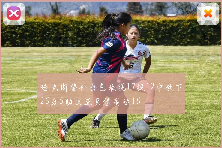 哈克斯替补出色表现17投12中砍下26分5助攻正负值高达16