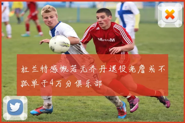杜兰特感慨若无乔丹退役老詹或不孤单于4万分俱乐部