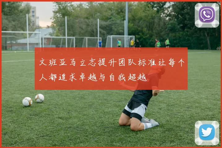 文班亚马立志提升团队标准让每个人都追求卓越与自我超越