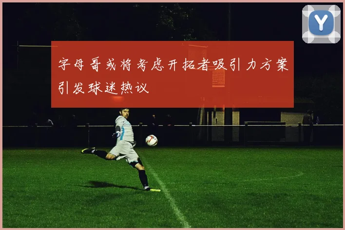字母哥或将考虑开拓者吸引力方案引发球迷热议