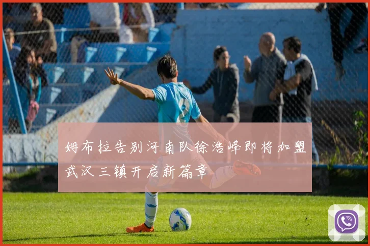 姆布拉告别河南队徐浩峰即将加盟武汉三镇开启新篇章