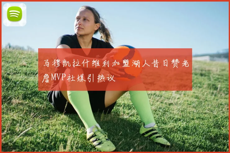 马穆凯拉什维利加盟湖人昔日赞老詹MVP社媒引热议
