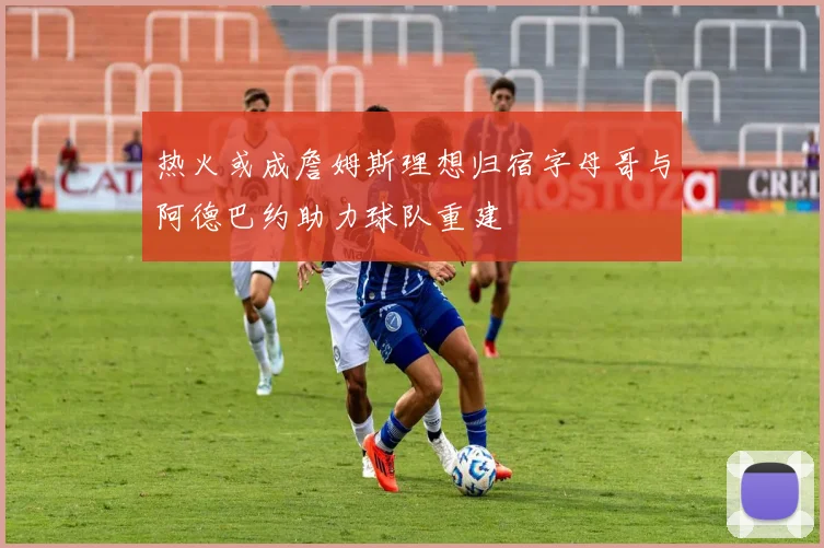 热火或成詹姆斯理想归宿字母哥与阿德巴约助力球队重建