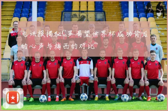 电讯报揭秘C罗渴望世界杯成功背后的心声与梅西的对比