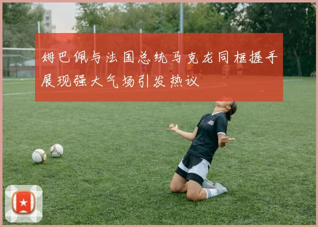 姆巴佩与法国总统马克龙同框握手展现强大气场引发热议