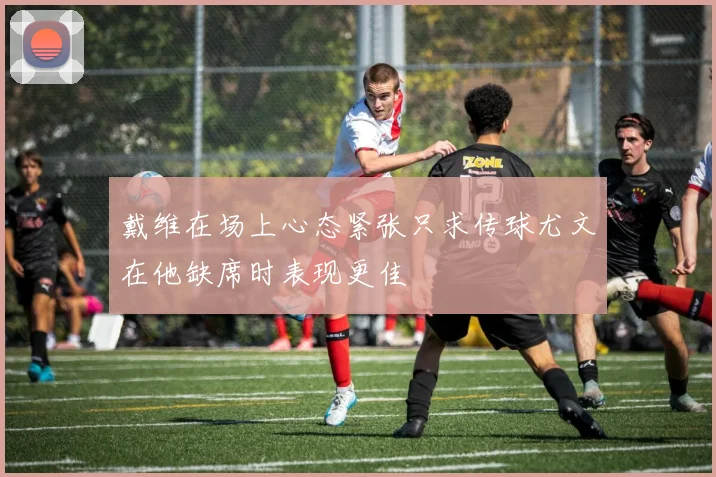 戴维在场上心态紧张只求传球尤文在他缺席时表现更佳
