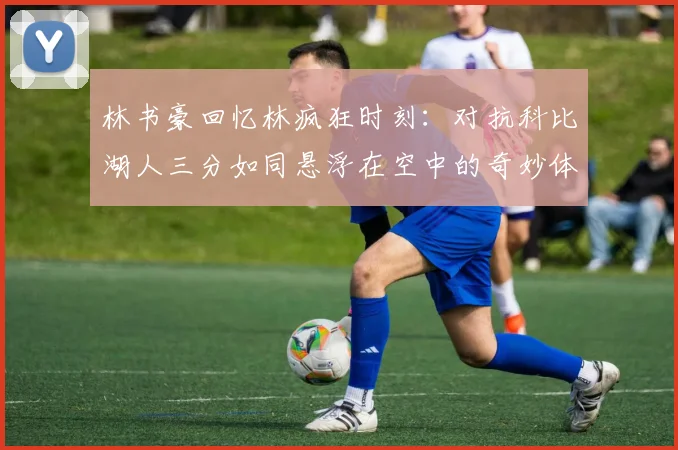 林书豪回忆林疯狂时刻：对抗科比湖人三分如同悬浮在空中的奇妙体验