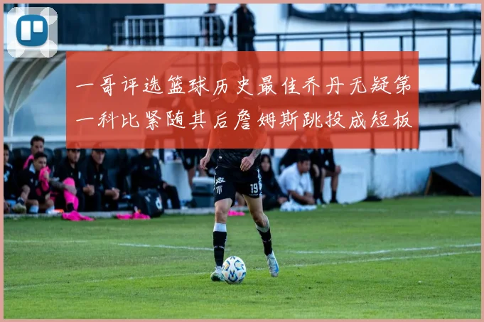 一哥评选篮球历史最佳乔丹无疑第一科比紧随其后詹姆斯跳投成短板