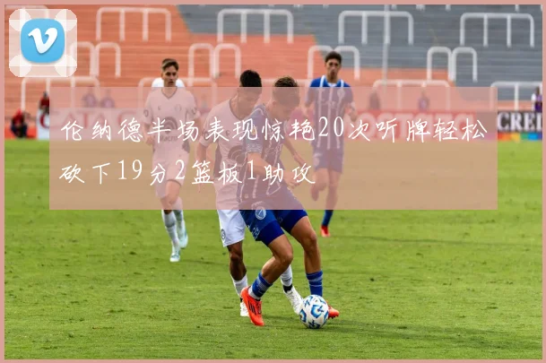 伦纳德半场表现惊艳20次听牌轻松砍下19分2篮板1助攻