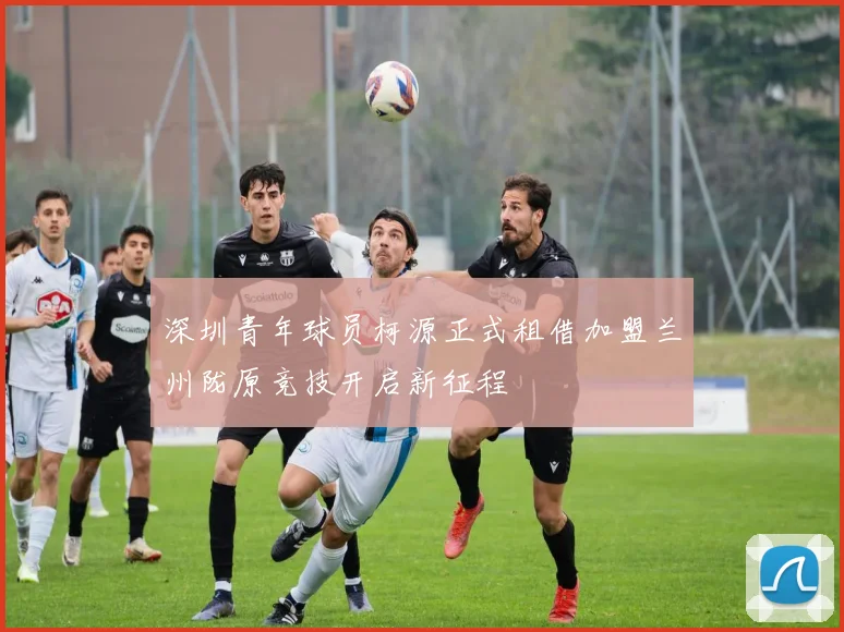 深圳青年球员柯源正式租借加盟兰州陇原竞技开启新征程