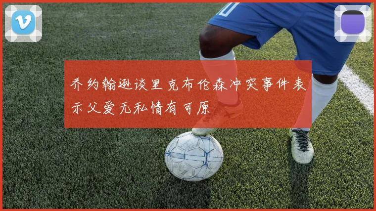 乔约翰逊谈里克布伦森冲突事件表示父爱无私情有可原