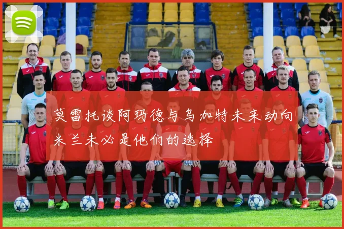 莫雷托谈阿玛德与乌加特未来动向米兰未必是他们的选择