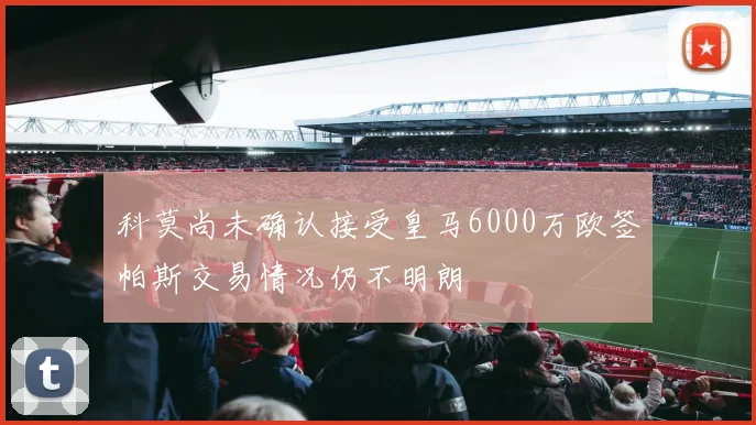 科莫尚未确认接受皇马6000万欧签帕斯交易情况仍不明朗