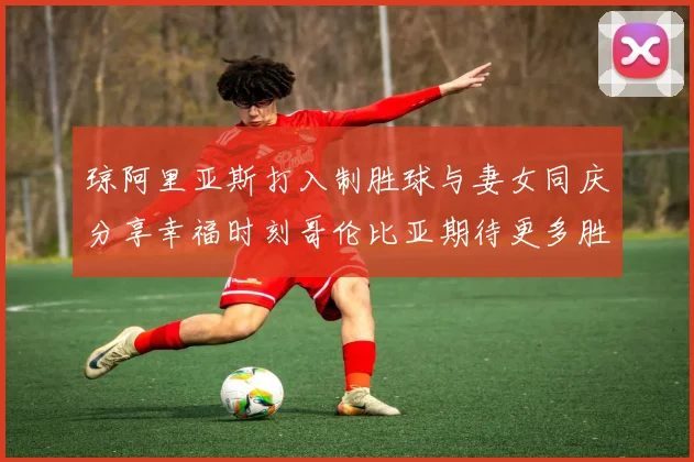 琼阿里亚斯打入制胜球与妻女同庆分享幸福时刻哥伦比亚期待更多胜利