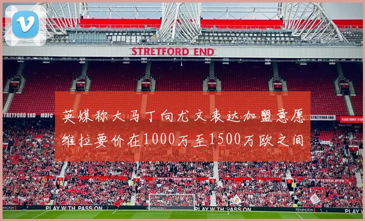 英媒称大马丁向尤文表达加盟意愿维拉要价在1000万至1500万欧之间