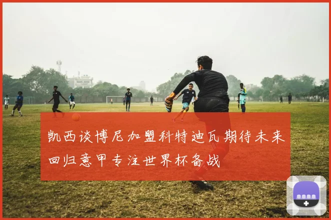 凯西谈博尼加盟科特迪瓦期待未来回归意甲专注世界杯备战