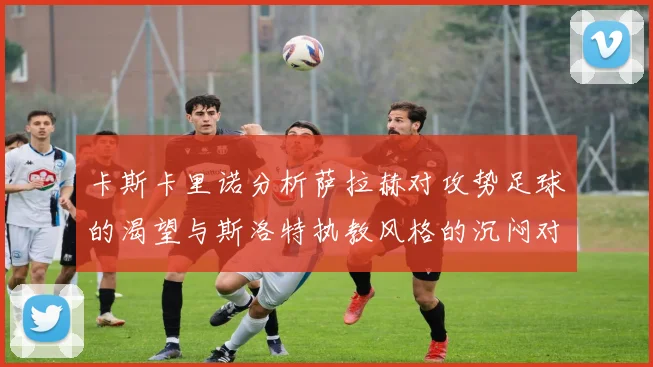 卡斯卡里诺分析萨拉赫对攻势足球的渴望与斯洛特执教风格的沉闷对比