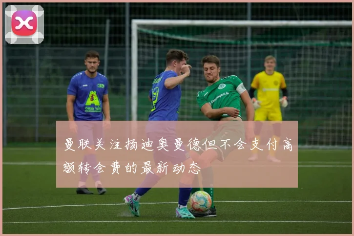 曼联关注扬迪奥曼德但不会支付高额转会费的最新动态