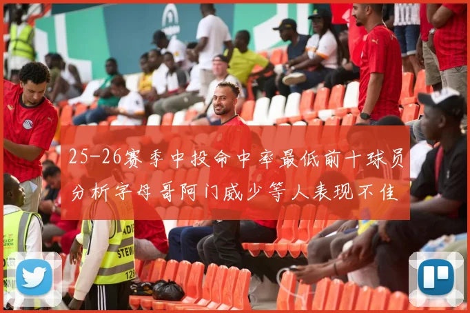 25-26赛季中投命中率最低前十球员分析字母哥阿门威少等人表现不佳