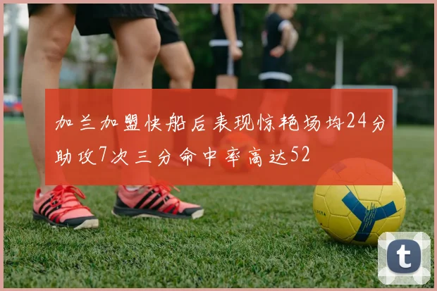 加兰加盟快船后表现惊艳场均24分助攻7次三分命中率高达52