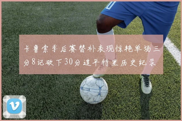卡鲁索季后赛替补表现惊艳单场三分8记砍下30分追平特里历史纪录