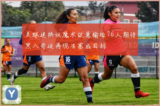美球迷热议魔术故意输给76人期待黑八奇迹再现活塞成目标