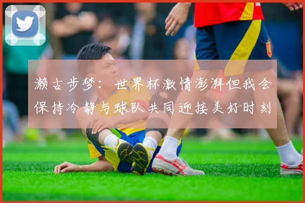 濑古步梦:世界杯激情澎湃但我会保持冷静与球队共同迎接美好时刻