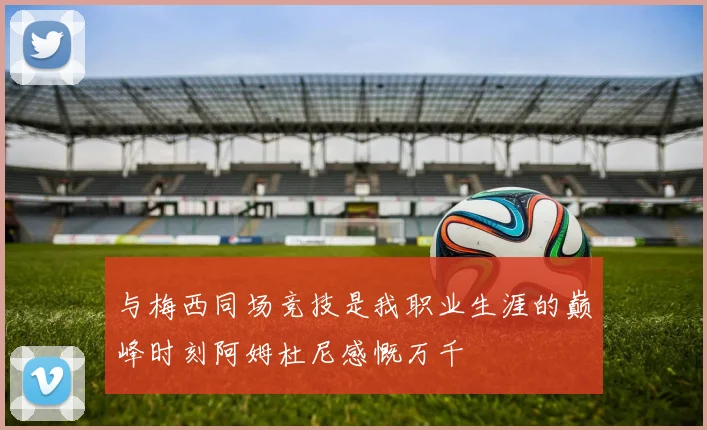 与梅西同场竞技是我职业生涯的巅峰时刻阿姆杜尼感慨万千